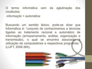 O termo informática vem da aglutinação dos
vocábulos:
informação + automática
Buscando um sentido léxico, pode-se dizer que
Informática é: “conjunto de conhecimentos e técnicas
ligadas ao tratamento racional e automático de
informação (armazenamento, análise, organização e
transmissão), o qual se encontra associado à
utilização de computadores e respectivos programas.”
(LUFT, 2006:365).
 