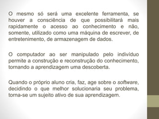 O mesmo só será uma excelente ferramenta, se
houver a consciência de que possibilitará mais
rapidamente o acesso ao conhecimento e não,
somente, utilizado como uma máquina de escrever, de
entretenimento, de armazenagem de dados.
O computador ao ser manipulado pelo indivíduo
permite a construção e reconstrução do conhecimento,
tornando a aprendizagem uma descoberta.
Quando o próprio aluno cria, faz, age sobre o software,
decidindo o que melhor solucionaria seu problema,
torna-se um sujeito ativo de sua aprendizagem.
 