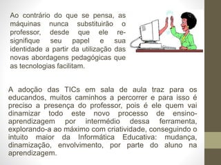 A adoção das TICs em sala de aula traz para os
educandos, muitos caminhos a percorrer e para isso é
preciso a presença do professor, pois é ele quem vai
dinamizar todo este novo processo de ensino-
aprendizagem por intermédio dessa ferramenta,
explorando-a ao máximo com criatividade, conseguindo o
intuito maior da Informática Educativa: mudança,
dinamização, envolvimento, por parte do aluno na
aprendizagem.
Ao contrário do que se pensa, as
máquinas nunca substituirão o
professor, desde que ele re-
signifique seu papel e sua
identidade a partir da utilização das
novas abordagens pedagógicas que
as tecnologias facilitam.
 