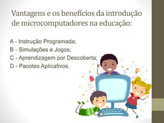 Vantagens e os benefícios da introdução
de microcomputadores na educação:
A - Instrução Programada;
B - Simulações e Jogos;
C - Aprendizagem por Descoberta;
D - Pacotes Aplicativos.
 