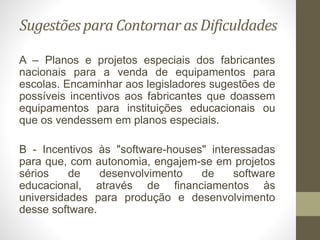Sugestões para Contornar as Dificuldades
A – Planos e projetos especiais dos fabricantes
nacionais para a venda de equipamentos para
escolas. Encaminhar aos legisladores sugestões de
possíveis incentivos aos fabricantes que doassem
equipamentos para instituições educacionais ou
que os vendessem em planos especiais.
B - Incentivos às "software-houses" interessadas
para que, com autonomia, engajem-se em projetos
sérios de desenvolvimento de software
educacional, através de financiamentos às
universidades para produção e desenvolvimento
desse software.
 