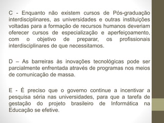 C - Enquanto não existem cursos de Pós-graduação
interdisciplinares, as universidades e outras instituições
voltadas para a formação de recursos humanos deveriam
oferecer cursos de especialização e aperfeiçoamento,
com o objetivo de preparar, os profissionais
interdisciplinares de que necessitamos.
D – As barreiras às inovações tecnológicas pode ser
parcialmente enfrentada através de programas nos meios
de comunicação de massa.
E - É preciso que o governo continue a incentivar a
pesquisa séria nas universidades, para que a tarefa de
gestação do projeto brasileiro de Informática na
Educação se efetive.
 