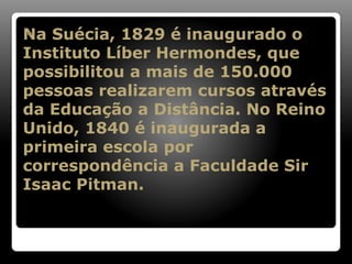 Na Suécia, 1829 é inaugurado o
Instituto Líber Hermondes, que
possibilitou a mais de 150.000
pessoas realizarem cursos através
da Educação a Distância. No Reino
Unido, 1840 é inaugurada a
primeira escola por
correspondência a Faculdade Sir
Isaac Pitman.

 