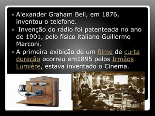  Alexander Graham Bell, em 1876,
inventou o telefone.
 Invenção do rádio foi patenteada no ano
de 1901, pelo físico italiano Guillermo
Marconi.
 A primeira exibição de um filme de curta
duração ocorreu em1895 pelos Irmãos
Lumière, estava inventado o Cinema.
 