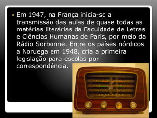  Em 1947, na França inicia-se a
transmissão das aulas de quase todas as
matérias literárias da Faculdade de Letras
e Ciências Humanas de Paris, por meio da
Rádio Sorbonne. Entre os países nórdicos
a Noruega em 1948, cria a primeira
legislação para escolas por
correspondência.
 