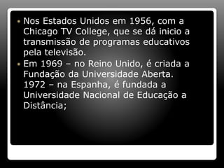  Nos Estados Unidos em 1956, com a
Chicago TV College, que se dá inicio a
transmissão de programas educativos
pela televisão.
 Em 1969 – no Reino Unido, é criada a
Fundação da Universidade Aberta.
1972 – na Espanha, é fundada a
Universidade Nacional de Educação a
Distância;
 
