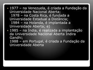  1977 – na Venezuela, é criada a Fundação da
Universidade Nacional Aberta;
1978 – na Costa Rica, é fundada a
Universidade Estadual a Distância;
1984 – na Holanda, é implantada a
Universidade Aberta; e)
 1985 – na Índia, é realizada a implantação
da Universidade Nacional Aberta Indira
Gandhi;
1988 – em Portugal, é criada a Fundação da
Universidade Aberta
 