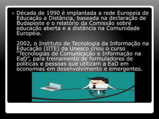  Década de 1990 é implantada a rede Europeia de
Educação a Distância, baseada na declaração de
Budapeste e o relatório da Comissão sobre
educação aberta e a distância na Comunidade
Europeia.
2002, o Instituto de Tecnologia da Informação na
Educação (IITE) da Unesco criou o curso
“Tecnologias de Comunicação e Informação na
EaD”, para treinamento de formuladores de
políticas e pessoas que utilizam a EaD em
economias em desenvolvimento e emergentes.
 