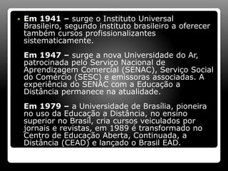  Em 1941 – surge o Instituto Universal
Brasileiro, segundo instituto brasileiro a oferecer
também cursos profissionalizantes
sistematicamente.
Em 1947 – surge a nova Universidade do Ar,
patrocinada pelo Serviço Nacional de
Aprendizagem Comercial (SENAC), Serviço Social
do Comércio (SESC) e emissoras associadas. A
experiência do SENAC com a Educação a
Distância permanece na atualidade.
Em 1979 – a Universidade de Brasília, pioneira
no uso da Educação a Distância, no ensino
superior no Brasil, cria cursos veiculados por
jornais e revistas, em 1989 é transformado no
Centro de Educação Aberta, Continuada, a
Distância (CEAD) e lançado o Brasil EAD.
 