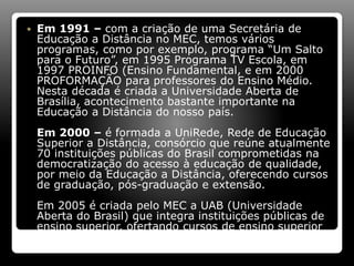  Em 1991 – com a criação de uma Secretária de
Educação a Distância no MEC, temos vários
programas, como por exemplo, programa “Um Salto
para o Futuro”, em 1995 Programa TV Escola, em
1997 PROINFO (Ensino Fundamental, e em 2000
PROFORMAÇÃO para professores do Ensino Médio.
Nesta década é criada a Universidade Aberta de
Brasília, acontecimento bastante importante na
Educação a Distância do nosso país.
Em 2000 – é formada a UniRede, Rede de Educação
Superior a Distância, consórcio que reúne atualmente
70 instituições públicas do Brasil comprometidas na
democratização do acesso à educação de qualidade,
por meio da Educação a Distância, oferecendo cursos
de graduação, pós-graduação e extensão.
Em 2005 é criada pelo MEC a UAB (Universidade
Aberta do Brasil) que integra instituições públicas de
ensino superior, ofertando cursos de ensino superior
 