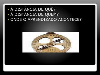  À DISTÂNCIA DE QUÊ?
 À DISTÂNCIA DE QUEM?
 ONDE O APRENDIZADO ACONTECE?
 