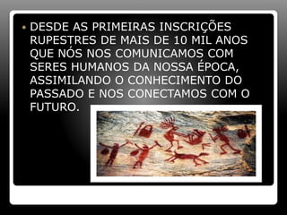  DESDE AS PRIMEIRAS INSCRIÇÕES
RUPESTRES DE MAIS DE 10 MIL ANOS
QUE NÓS NOS COMUNICAMOS COM
SERES HUMANOS DA NOSSA ÉPOCA,
ASSIMILANDO O CONHECIMENTO DO
PASSADO E NOS CONECTAMOS COM O
FUTURO.
 