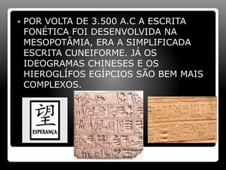  POR VOLTA DE 3.500 A.C A ESCRITA
FONÉTICA FOI DESENVOLVIDA NA
MESOPOTÂMIA, ERA A SIMPLIFICADA
ESCRITA CUNEIFORME. JÁ OS
IDEOGRAMAS CHINESES E OS
HIEROGLÍFOS EGÍPCIOS SÃO BEM MAIS
COMPLEXOS.
 
