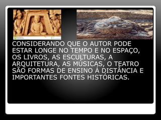CONSIDERANDO QUE O AUTOR PODE
ESTAR LONGE NO TEMPO E NO ESPAÇO,
OS LIVROS, AS ESCULTURAS, A
ARQUITETURA, AS MÚSICAS, O TEATRO
SÃO FORMAS DE ENSINO Á DISTÂNCIA E
IMPORTANTES FONTES HISTÓRICAS.
 
