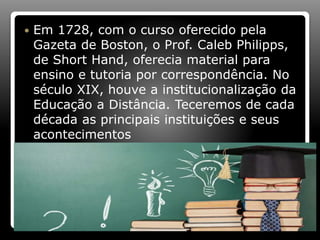  Em 1728, com o curso oferecido pela
Gazeta de Boston, o Prof. Caleb Philipps,
de Short Hand, oferecia material para
ensino e tutoria por correspondência. No
século XIX, houve a institucionalização da
Educação a Distância. Teceremos de cada
década as principais instituições e seus
acontecimentos
 