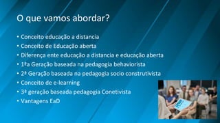 O que vamos abordar?
• Conceito educação a distancia
• Conceito de Educação aberta
• Diferença ente educação a distancia e educação aberta
• 1ªa Geração baseada na pedagogia behaviorista
• 2ª Geração baseada na pedagogia socio construtivista
• Conceito de e-learning
• 3ª geração baseada pedagogia Conetivista
• Vantagens EaD
 