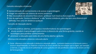 Conceito educação a distancia:
 democratização do conhecimento e do acesso á aprendizagem
 chegar aos excluídos do sistema de ensino presencial
 Não necessidade de encontro físico aluno -professor num local ou hora especifica
 Uso de expressão “ensino a distância” e não “ensino à distância, pois não tem uma distancia pré
definida, mas uma sim distância qualquer.
Conceito de Educação aberta
 permite práticas abertas, participadas e transformadoras da aprendizagem
 alunos acedem á aprendizagem pelo ensino à distancia de uma forma gratuita, usando as
tecnologias para partilhar conhecimentos
 promover a educação para todos de uma forma aberta e gratuita.
Diferença ente educação a distancia e educação aberta
 Existe diferença entre educação à distância e educação aberta , a primeira baseia-se na forma em como o
ensino é disponibilizado, os materiais e recursos ao aluno através das tecnologias que os ligam, por exemplo
a internet, a segunda da-se em plaformas de cursos gratuitos em são partilhados materiais de ensino on-line
de forma gratuita.
 