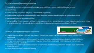 1ªa Geração baseada na pedagogia behaviorista
 Aquisição de conhecimento através de tecnologias como o telefone o correio tradicional, e posteriormente
videoconferência
 custos elevados e era muito complexo, a interatividade era limitada
 Incentivava a aquisição do conhecimento por parte dos alunos apoiados em de materiais de aprendizagem físicos
 Aprendizagem era um processo individual
 comunicação professor-alunos era feita por texto impresso em livros e outros materiais em suporte papel, posteriormente incluiu
a voz através do rádio e da televisão, porém o professor era ausente no processo de aprendizagem do aluno.
2ª Geração baseada na pedagogia socio construtivista
 Usa ferramentas da Web 1.0, Email, sites, fóruns…, comunicação passou a ser de muitos-para- muitos, comunicação
bidirecional.
 professor não transmite só conhecimento para os alunos, promove a construção da aprendizagem por parte do aluno
em que novos conhecimentos são criados e integrados nos conhecimentos que já existem, passando a ser um guia ,
instrutor, ajudante e facilitador.
 presença social , através de modelos síncronos ou assíncronos, permitindo de sentimentos, emoções e voz promovendo
a interação social.
 Surge assim a Educação Online ou e-learning
 