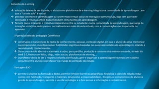 Conceito de e-lerning
 educação deixou de ser distante, o aluno numa plataforma de e-learning integra uma comunidade de aprendizagem , em
que a “sala de aula” é virtual
 processo de ensino e aprendizagem dá-se em modo virtual social de interação e comunicação, logo tem que haver
conteúdos e recursos online disponíveis bem como tarefas de aprendizagem.
 Remete para a interação e trabalho colaborativo entre os estudantes numa comunidade de aprendizagem, que surge da
interação social dos participantes, normalmente em salas de aula virtuais, com a comunicação a ser importante no
aprender.
3ª geração baseada pedagogia Conetivista
 construção e manutenção de redes de conhecimento, pessoas, conteúdo digital, em que o aluno não deve memorizar
ou compreender, mas desenvolver habilidades cognitivas baseadas nas suas necessidades de aprendizagem, criando e
reconstruindo conhecimentos.
 Os recursos estão abertos e acessíveis a todos, para partilha, produção e consumo dos mesmos em rede, através da
WeB 2.0, Redes com Wikis, blogs, redes socias, plataformas de elerning,…
 O professor deixa de ser o responsável pela planificação, gerir e organizar a aprendizagem havendo um trabalho
conjunto entre alunos e o professor na criação do conteúdo do estudo.
Vantagens EaD
 permite o alcance da formação a todos, permite remover barreiras geográficas; flexibiliza o plano de estudo; reduz
custos com habitação, transporte e materiais; desenvolve a responsabilidade , disciplina e compromisso do aluno na
gestão da aprendizagem; permite o uso da tecnologia e o livre acesso a informação e conhecimento.
 