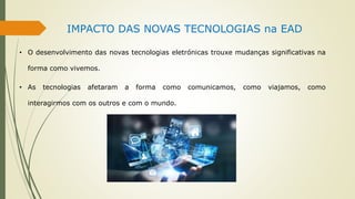 IMPACTO DAS NOVAS TECNOLOGIAS na EAD
• O desenvolvimento das novas tecnologias eletrónicas trouxe mudanças significativas na
forma como vivemos.
• As tecnologias afetaram a forma como comunicamos, como viajamos, como
interagirmos com os outros e com o mundo.
 