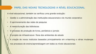 PAPEL DAS NOVAS TECNOLOGIAS A NÍVEL EDUCACIONAL
A nível educacional, também se verificou uma grande evolução:
• Gestão e a administração das instituições educacionais e do mundo corporativo
• O aprimoramento das redes de pesquisa
• A reestruturação das bibliotecas
• O processo de produção de livros, periódicos e jornais
• O projeto da infraestrutura física dos ambientes de estudo
• A criação de novos institutos baseados principalmente em e-learning e várias mudanças
nos processos de ensino/aprendizagem em todos os níveis educacionais
 