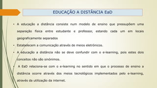EDUCAÇÃO A DISTÂNCIA EaD
• A educação a distância consiste num modelo de ensino que pressupõem uma
separação física entre estudante e professor, estando cada um em locais
geograficamente separados
• Estabelecem a comunicação através de meios eletrónicos.
• A educação a distância não se deve confundir com o e-learning, pois estes dois
conceitos não são sinónimos.
• A EaD relaciona-se com o e-learning no sentido em que o processo de ensino a
distância ocorre através dos meios tecnológicos implementados pelo e-learning,
através da utilização da internet.
 