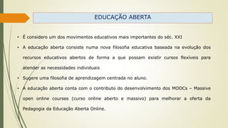 EDUCAÇÃO ABERTA
• É considero um dos movimentos educativos mais importantes do séc. XXI
• A educação aberta consiste numa nova filosofia educativa baseada na evolução dos
recursos educativos abertos de forma a que possam existir cursos flexíveis para
atender as necessidades individuais
• Sugere uma filosofia de aprendizagem centrada no aluno.
• A educação aberta conta com o contributo do desenvolvimento dos MOOCs – Massive
open online courses (curso online aberto e massivo) para melhorar a oferta da
Pedagogia da Educação Aberta Online.
 