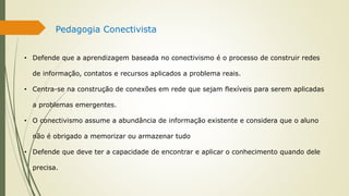 Pedagogia Conectivista
• Defende que a aprendizagem baseada no conectivismo é o processo de construir redes
de informação, contatos e recursos aplicados a problema reais.
• Centra-se na construção de conexões em rede que sejam flexíveis para serem aplicadas
a problemas emergentes.
• O conectivismo assume a abundância de informação existente e considera que o aluno
não é obrigado a memorizar ou armazenar tudo
• Defende que deve ter a capacidade de encontrar e aplicar o conhecimento quando dele
precisa.
 