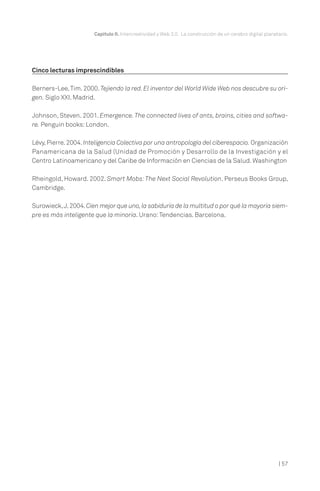 Capítulo II. Intercreatividad y Web 2.0. La construcción de un cerebro digital planetario.




Cinco lecturas imprescindibles

Berners-Lee, Tim. 2000. Tejiendo la red. El inventor del World Wide Web nos descubre su ori-
gen. Siglo XXI. Madrid.

Johnson, Steven. 2001. Emergence. The connected lives of ants, brains, cities and softwa-
re. Penguin books: London.

Lévy, Pierre. 2004. Inteligencia Colectiva por una antropología del ciberespacio. Organización
Panamericana de la Salud (Unidad de Promoción y Desarrollo de la Investigación y el
Centro Latinoamericano y del Caribe de Información en Ciencias de la Salud. Washington

Rheingold, Howard. 2002. Smart Mobs: The Next Social Revolution. Perseus Books Group,
Cambridge.

Surowieck,J. 2004. Cien mejor que uno, la sabiduría de la multitud o por qué la mayoría siem-
pre es más inteligente que la minoría. Urano: Tendencias. Barcelona.




                                                                                                           | 57
 