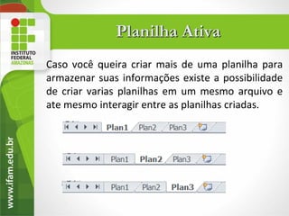 Planilha Ativa
Caso você queira criar mais de uma planilha para
armazenar suas informações existe a possibilidade
de criar varias planilhas em um mesmo arquivo e
ate mesmo interagir entre as planilhas criadas.
 