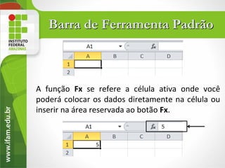 Barra de Ferramenta Padrão



A função Fx se refere a célula ativa onde você
poderá colocar os dados diretamente na célula ou
inserir na área reservada ao botão Fx.
 
