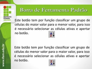 Barra de Ferramenta Padrão
Este botão tem por função classificar um grupo de
células do maior valor para o menor valor, para isso
é necessário selecionar as células ativas e apertar
no botão.


Este botão tem por função classificar um grupo de
células do menor valor para o maior valor, para isso
é necessário selecionar as células ativas e apertar
no botão.
 