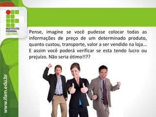    Pense, imagine se você pudesse colocar todas as
    informações de preço de um determinado produto,
    quanto custou, transporte, valor a ser vendido na loja...
    E assim você poderá verificar se esta tendo lucro ou
    prejuízo. Não seria ótimo!!??




        2
 
