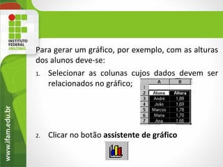 Para gerar um gráfico, por exemplo, com as alturas
dos alunos deve-se:
1. Selecionar as colunas cujos dados devem ser
   relacionados no gráfico;




2.   Clicar no botão assistente de gráfico
 