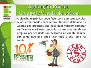Aplicação Prática
     Compra/Venda de carros
   A planilha eletrônica pode fazer com que seus cálculos
    sejam armazenados para serem utilizados definindo os
    valores dos produtos que você quer vender/ comprar
    verificar se você esta tendo lucro em uma venda ou
    prejuízo por ter dado um desconto ao cliente sem se
    dar conta que isso pode tirar todo o seu lucro na
    venda!




       3
 