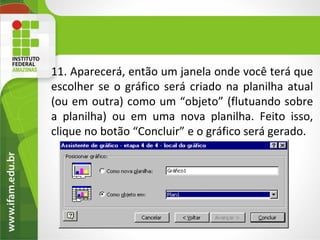 11. Aparecerá, então um janela onde você terá que
escolher se o gráfico será criado na planilha atual
(ou em outra) como um “objeto” (flutuando sobre
a planilha) ou em uma nova planilha. Feito isso,
clique no botão “Concluir” e o gráfico será gerado.
 