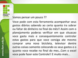 Vamos pensar um pouco ??
Voce pode com esta ferramenta acompanhar seus
gastos diários sabendo ao certo quanto ira sobrar
ou faltar de dinheiro no final do mês!! Assim com o
planejamento poderas verificar em que situacao
voce gasta mais e consequentemente controlar
estas gastos para que voce consiga ate mesmo
comprar uma nova bicicleta, televisor dentre
outras coisas somente colocando os seus gastos e o
quanto voce recebe no final do mes…Com o excel
voce pode fazer este Controle!! E muito mais...
     4
 