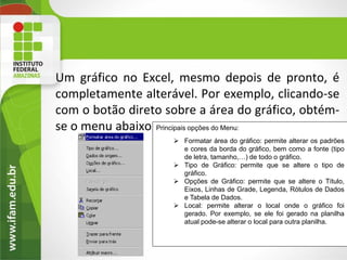 Um gráfico no Excel, mesmo depois de pronto, é
completamente alterável. Por exemplo, clicando-se
com o botão direto sobre a área do gráfico, obtém-
se o menu abaixo.:Principais opções do Menu:
                     Formatar área do gráfico: permite alterar os padrões
                      e cores da borda do gráfico, bem como a fonte (tipo
                      de letra, tamanho,…) de todo o gráfico.
                     Tipo de Gráfico: permite que se altere o tipo de
                      gráfico.
                     Opções de Gráfico: permite que se altere o Título,
                      Eixos, Linhas de Grade, Legenda, Rótulos de Dados
                      e Tabela de Dados.
                     Local: permite alterar o local onde o gráfico foi
                      gerado. Por exemplo, se ele foi gerado na planilha
                      atual pode-se alterar o local para outra planilha.
 