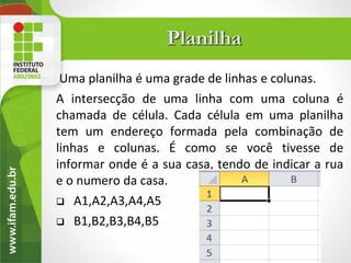 Planilha
 Uma planilha é uma grade de linhas e colunas.
A intersecção de uma linha com uma coluna é
chamada de célula. Cada célula em uma planilha
tem um endereço formada pela combinação de
linhas e colunas. É como se você tivesse de
informar onde é a sua casa, tendo de indicar a rua
e o numero da casa.
 A1,A2,A3,A4,A5

 B1,B2,B3,B4,B5
 