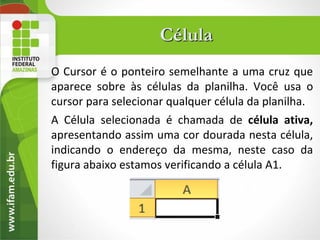 Célula
O Cursor é o ponteiro semelhante a uma cruz que
aparece sobre às células da planilha. Você usa o
cursor para selecionar qualquer célula da planilha.
A Célula selecionada é chamada de célula ativa,
apresentando assim uma cor dourada nesta célula,
indicando o endereço da mesma, neste caso da
figura abaixo estamos verificando a célula A1.
 