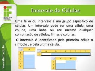 Intervalo de Células
Uma faixa ou intervalo é um grupo especifico de
células. Um intervalo pode ser uma célula, uma
coluna, uma linha ou ate mesmo qualquer
combinação de células, linhas e colunas.
 O intervalo é identificado pela primeira célula o
símbolo ; e pela ultima célula.
 