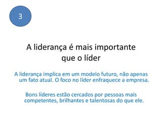 3


     A liderança é mais importante
               que o líder
A liderança implica em um modelo futuro, não apenas
  um fato atual. O foco no líder enfraquece a empresa.

     Bons líderes estão cercados por pessoas mais
     competentes, brilhantes e talentosas do que ele.
 