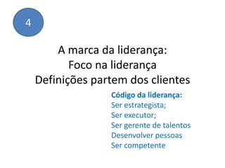 4

        A marca da liderança:
           Foco na liderança
    Definições partem dos clientes
                  Código da liderança:
                  Ser estrategista;
                  Ser executor;
                  Ser gerente de talentos
                  Desenvolver pessoas
                  Ser competente
 