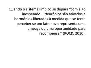 Quando o sistema límbico se depara “com algo
      inesperado... Neurônios são ativados e
  hormônios liberados à medida que se tenta
   perceber se um fato novo representa uma
          ameaça ou uma oportunidade para
                 recompensa.” (ROCK, 2010).
 