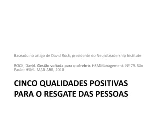 Baseado no artigo de David Rock, presidente do NeuroLeadership Institute

ROCK, David. Gestão voltada para o cérebro. HSMManagement. Nº 79. São
Paulo: HSM. MAR-ABR, 2010


CINCO QUALIDADES POSITIVAS
PARA O RESGATE DAS PESSOAS
 