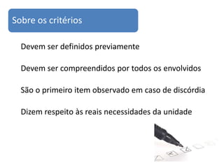 Sobre os critérios

  Devem ser definidos previamente

  Devem ser compreendidos por todos os envolvidos

  São o primeiro item observado em caso de discórdia

  Dizem respeito às reais necessidades da unidade
 