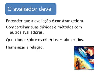 O avaliador deve
Entender que a avaliação é constrangedora.
Compartilhar suas dúvidas e métodos com
  outros avaliadores.
Questionar sobre os critérios estabelecidos.
Humanizar a relação.
 