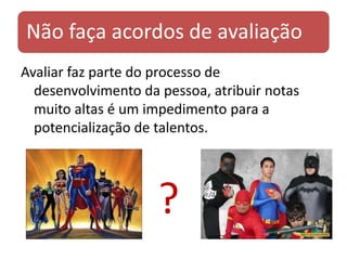 Não faça acordos de avaliação
Avaliar faz parte do processo de
  desenvolvimento da pessoa, atribuir notas
  muito altas é um impedimento para a
  potencialização de talentos.




                     ?
 