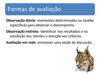 Formas de avaliação
Observação direta: momentos determinados ou tarefas
  específicas para observar o desempenho.
Observação indireta: identificar nos resultados e na
  satisfação dos clientes a atenção aos critérios.
Avaliação em rede: promover uma seção de discussão.
 