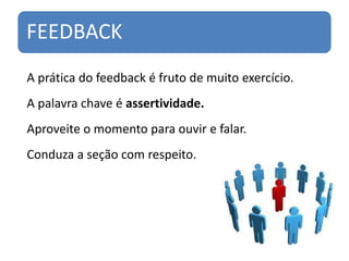 FEEDBACK
A prática do feedback é fruto de muito exercício.
A palavra chave é assertividade.
Aproveite o momento para ouvir e falar.
Conduza a seção com respeito.
 